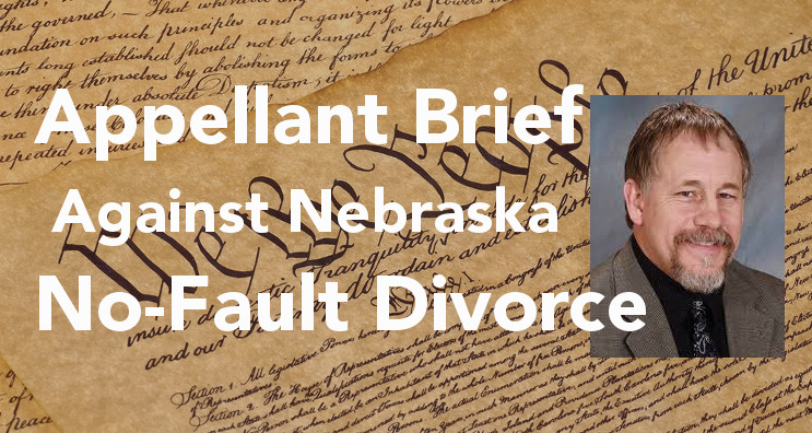 Attorney, Bob Sullivan, submitted his appeal argument challenging the constitutionality of Nebraska’s no-fault divorce statute. ... Regarding marriage, for example, anyone (who is counting on his spouse to uphold her marriage promises) can ask the state to prove how it serves the state’s interest to deprive him of much of the marital property just because his wife wants to renege on her marriage promise.
