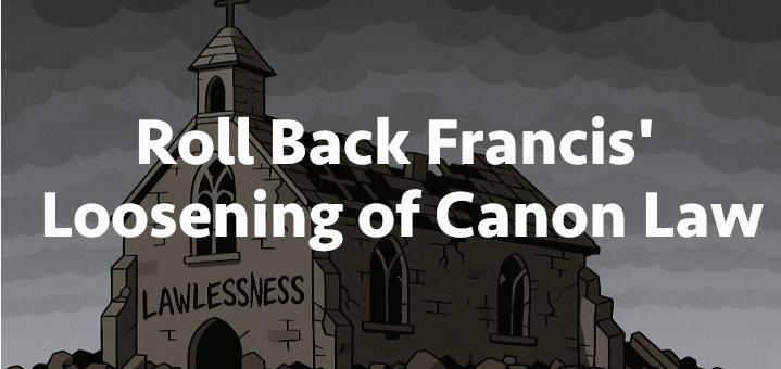 Roll Back Francis’ loosening of Canon Law
